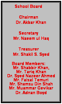 Text Box: School Board
Chairman 
Dr. Akbar Khan
Secretary 
Mr. Naeem ul Haq
Treasurer
Mr. Shakil S. Syed
Board Members: 
Mr. Shabbir Khan,
Mr. Tariq Khan
Dr. Syed Nazeer Ahmed
Mr. Faisal Temuri
Mr. Shamsu Din Shah
Mr. Muammar Cevikar
Dr. Adnan Boyd
